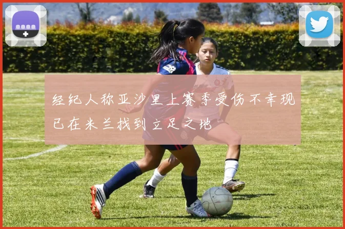 经纪人称亚沙里上赛季受伤不幸现已在米兰找到立足之地