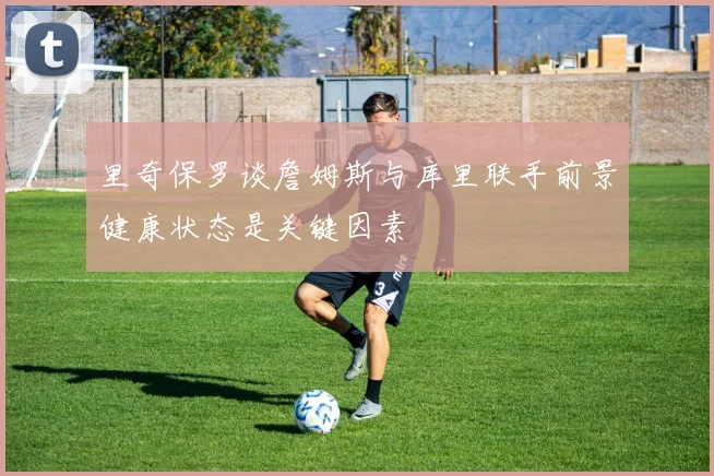 里奇保罗谈詹姆斯与库里联手前景健康状态是关键因素