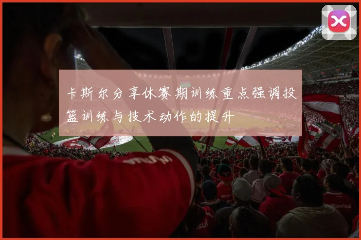 卡斯尔分享休赛期训练重点强调投篮训练与技术动作的提升