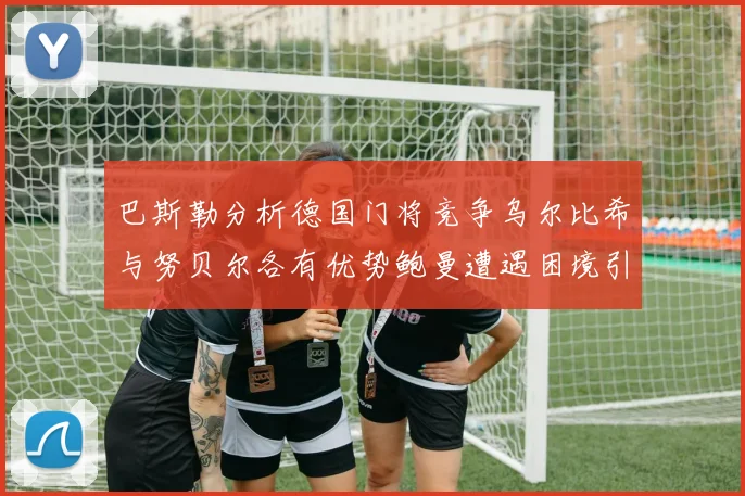 巴斯勒分析德国门将竞争乌尔比希与努贝尔各有优势鲍曼遭遇困境引人关注