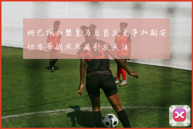 姆巴佩加盟皇马后首发竞争加剧安切洛蒂战术布局引发关注