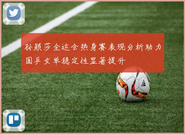 孙颖莎全运会热身赛表现分析助力国乒女单稳定性显著提升