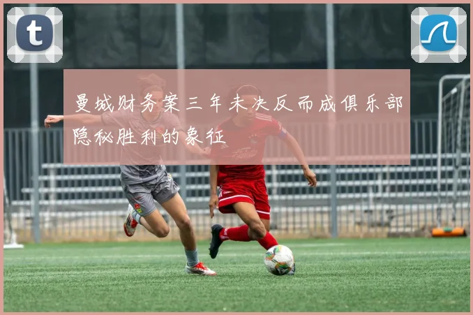 曼城财务案三年未决反而成俱乐部隐秘胜利的象征