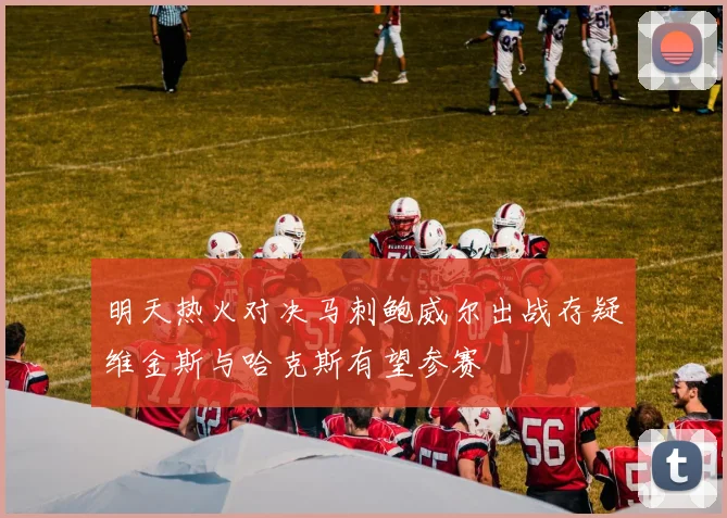 明天热火对决马刺鲍威尔出战存疑维金斯与哈克斯有望参赛