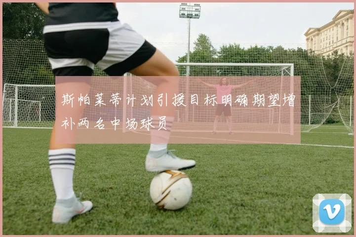 斯帕莱蒂计划引援目标明确期望增补两名中场球员
