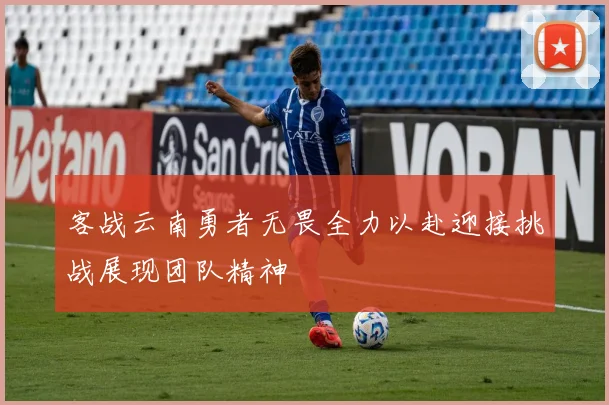客战云南勇者无畏全力以赴迎接挑战展现团队精神
