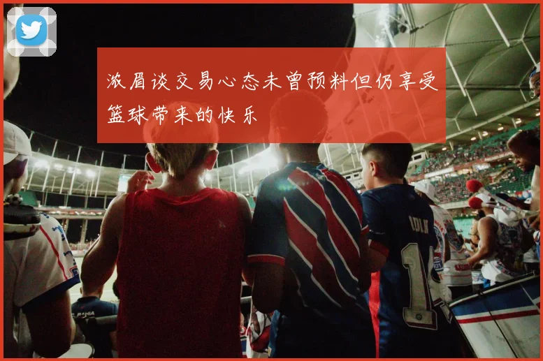 浓眉谈交易心态未曾预料但仍享受篮球带来的快乐