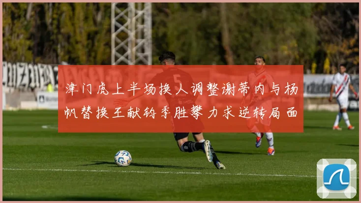 津门虎上半场换人调整谢蒂内与杨帆替换王献钧季胜攀力求逆转局面