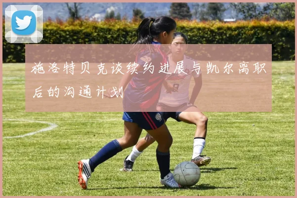 施洛特贝克谈续约进展与凯尔离职后的沟通计划