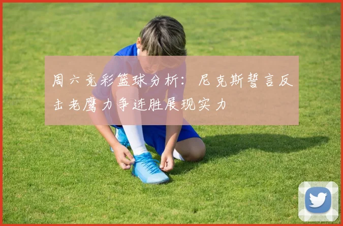 周六竞彩篮球分析：尼克斯誓言反击老鹰力争连胜展现实力